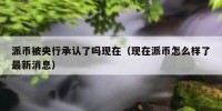 派币被央行承认了吗现在（现在派币怎么样了最新消息）