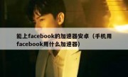 能上facebook的加速器安卓（手机用facebook用什么加速器）
