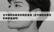 全中国粉丝最多的明星是谁（全中国粉丝最多的明星是谁呀）