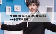 中国能用Facebook吗（Facebook中国可以用吗）