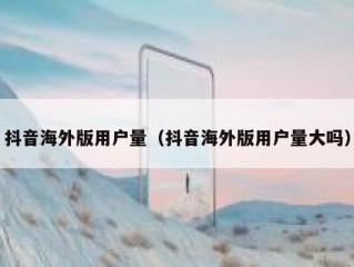 抖音海外版用户量（抖音海外版用户量大吗）