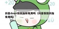 抖音dou+投放加粉有用吗（抖音投放抖加有用吗）