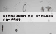 国外的抖音和国内的一样吗（国外的抖音和国内的一样吗知乎）