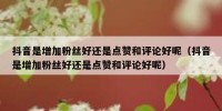 抖音是增加粉丝好还是点赞和评论好呢（抖音是增加粉丝好还是点赞和评论好呢）