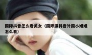国际抖音怎么看美女（国际版抖音外国小姐姐怎么看）