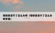 樱桃登录不了怎么办呢（樱桃登录不了怎么办呢苹果）