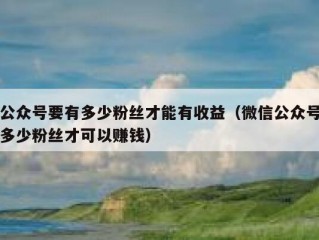 公众号要有多少粉丝才能有收益（微信公众号多少粉丝才可以赚钱）