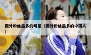 国外粉丝最多的明星（国外粉丝最多的中国人）