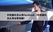 手机国内怎么用facebook（手机国内怎么用谷歌地图）