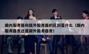国内服务器和国外服务器的区别是什么（国内服务器贵还是国外服务器贵）