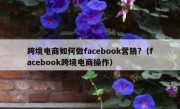 跨境电商如何做facebook营销?（facebook跨境电商操作）