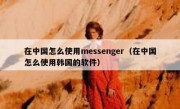 在中国怎么使用messenger（在中国怎么使用韩国的软件）