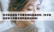 快手粉丝团每个月要交钱吗是真的吗（快手粉丝团每个月要交钱吗是真的吗吗）