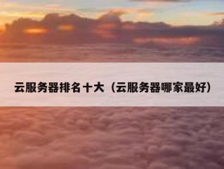 云服务器排名十大（云服务器哪家最好）
