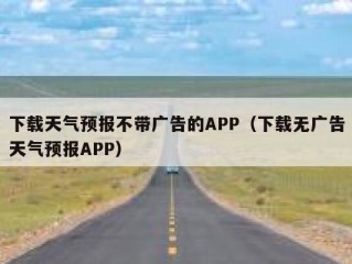 下载天气预报不带广告的APP（下载无广告天气预报APP）