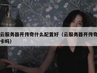 云服务器开传奇什么配置好（云服务器开传奇卡吗）