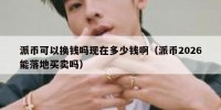 派币可以换钱吗现在多少钱啊（派币2026能落地买卖吗）