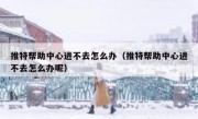 推特帮助中心进不去怎么办（推特帮助中心进不去怎么办呢）