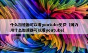 什么加速器可以看youtube免费（国内用什么加速器可以看youtube）
