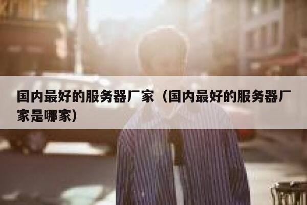 国内最好的服务器厂家(国内最好的服务器厂家是哪家) 第1张 国内最好的服务器厂家(国内最好的服务器厂家是哪家) 第1张