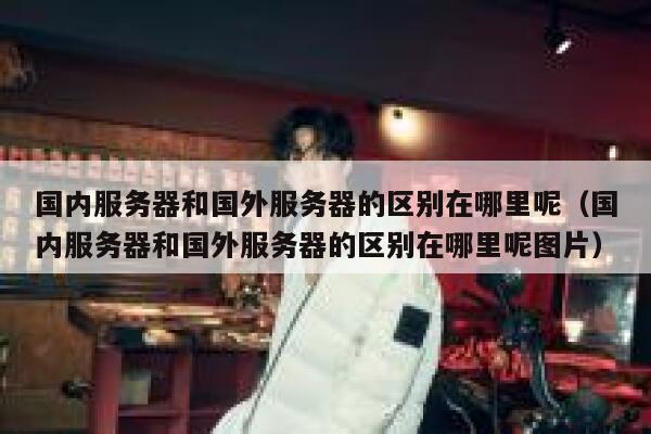 国内服务器和国外服务器的区别在哪里呢（国内服务器和国外服务器的区别在哪里呢图片） 第1张