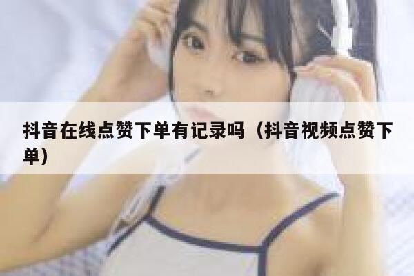 抖音在线点赞下单有记录吗（抖音视频点赞下单） 第1张