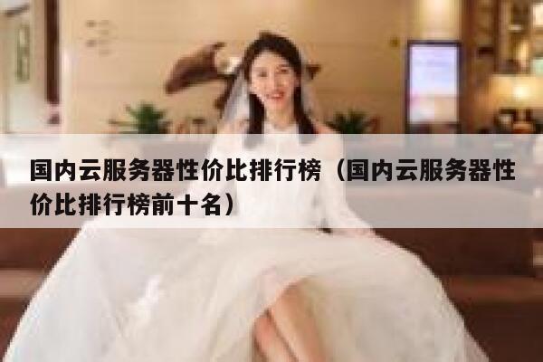 国内云服务器性价比排行榜（国内云服务器性价比排行榜前十名） 第1张
