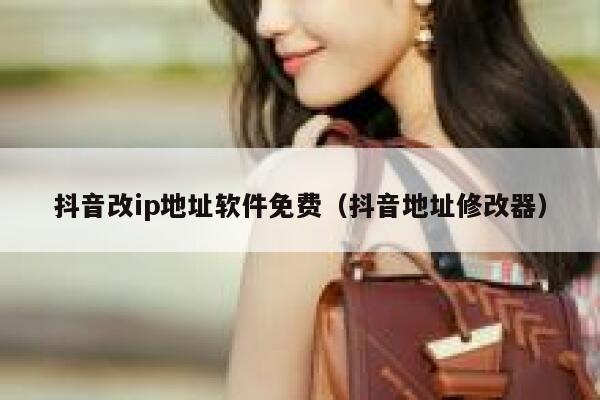 抖音改ip地址软件免费（抖音地址修改器） 第1张