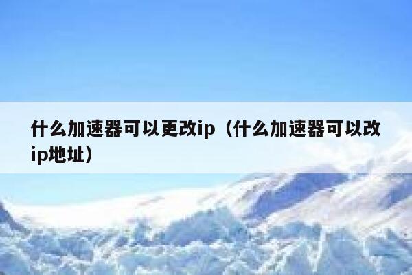 什么加速器可以更改ip（什么加速器可以改ip地址） 第1张