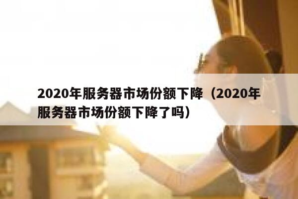 2020年服务器市场份额下降（2020年服务器市场份额下降了吗） 第1张