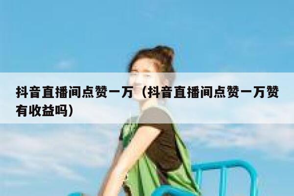 抖音直播间点赞一万（抖音直播间点赞一万赞有收益吗） 第1张