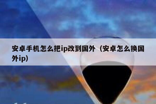 安卓手机怎么把ip改到国外（安卓怎么换国外ip） 第1张
