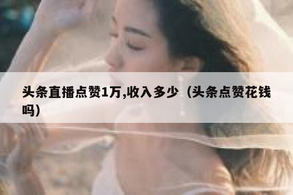头条直播点赞1万,收入多少（头条点赞花钱吗） 第1张