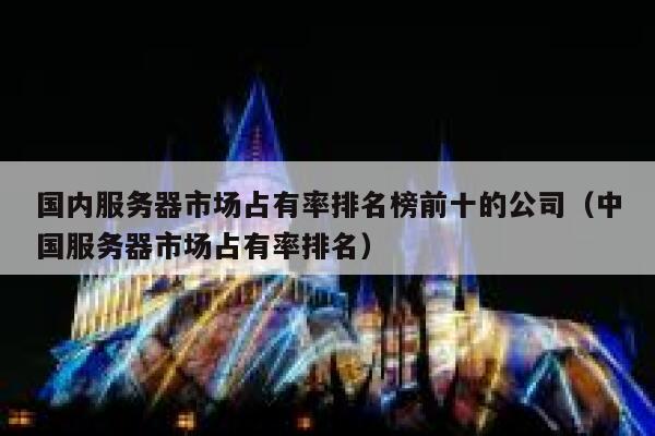 国内服务器市场占有率排名榜前十的公司（中国服务器市场占有率排名） 第1张