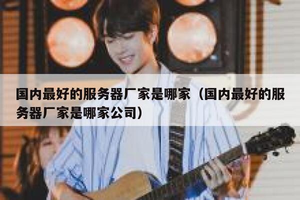 国内最好的服务器厂家是哪家（国内最好的服务器厂家是哪家公司） 第1张