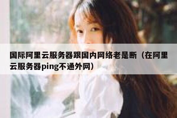 国际阿里云服务器跟国内网络老是断（在阿里云服务器ping不通外网） 第1张