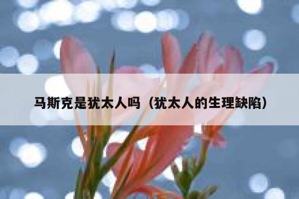 马斯克是犹太人吗（犹太人的生理缺陷） 第1张
