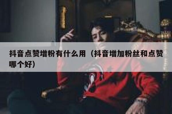 抖音点赞增粉有什么用（抖音增加粉丝和点赞哪个好） 第1张