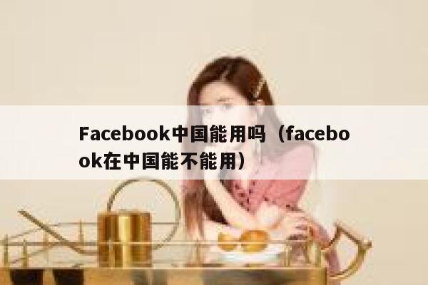Facebook中国能用吗（facebook在中国能不能用） 第1张