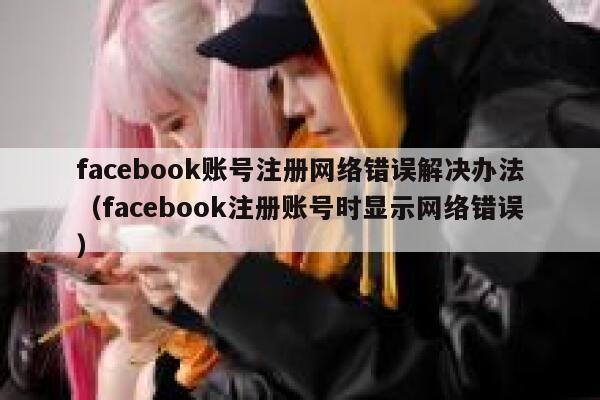 facebook账号注册网络错误解决办法（facebook注册账号时显示网络错误） 第1张
