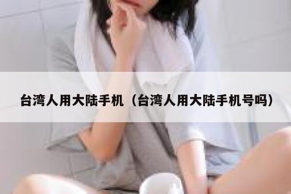 台湾人用大陆手机（台湾人用大陆手机号吗） 第1张
