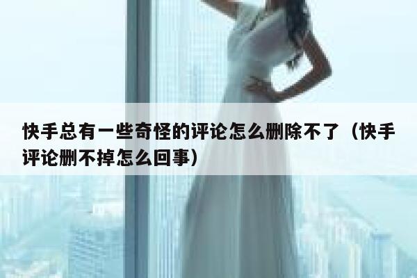 快手总有一些奇怪的评论怎么删除不了（快手评论删不掉怎么回事） 第1张