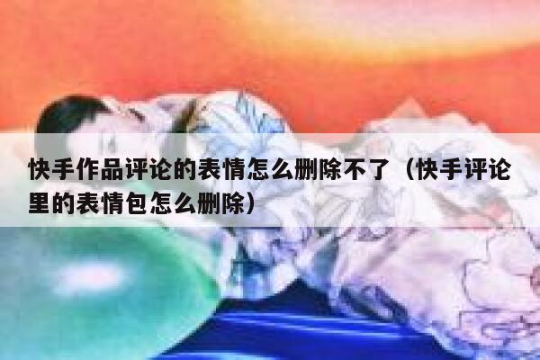 快手作品评论的表情怎么删除不了（快手评论里的表情包怎么删除） 第1张