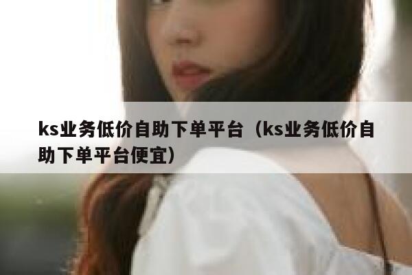 ks业务低价自助下单平台（ks业务低价自助下单平台便宜） 第1张