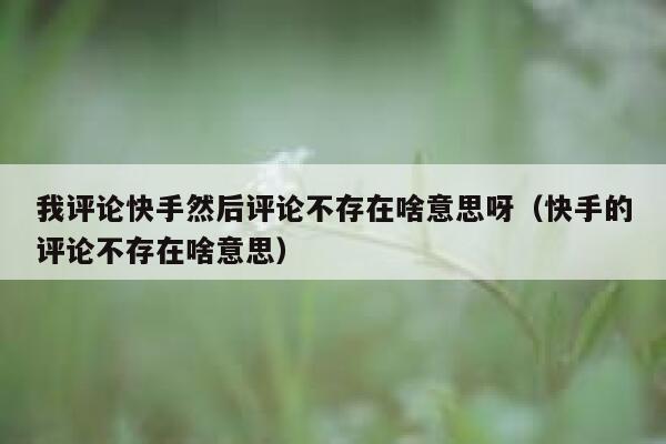 我评论快手然后评论不存在啥意思呀（快手的评论不存在啥意思） 第1张