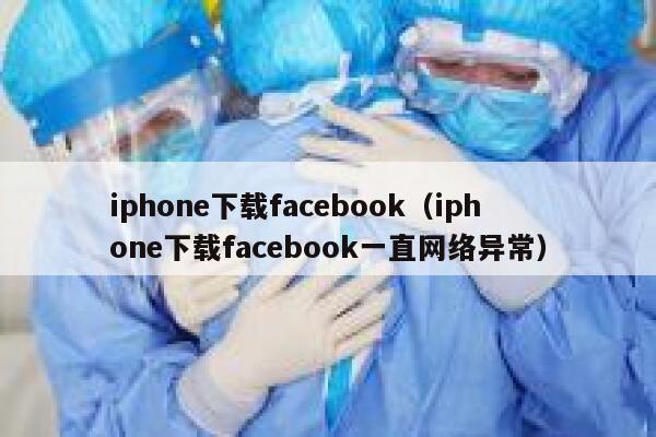 iphone下载facebook（iphone下载facebook一直网络异常） 第1张
