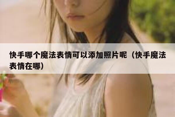 快手哪个魔法表情可以添加照片呢（快手魔法表情在哪） 第1张