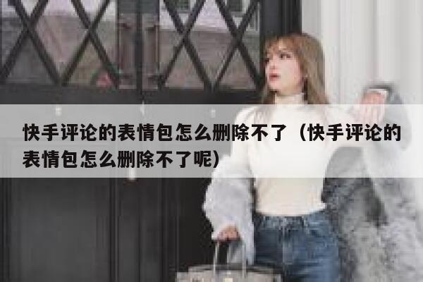 快手评论的表情包怎么删除不了（快手评论的表情包怎么删除不了呢） 第1张