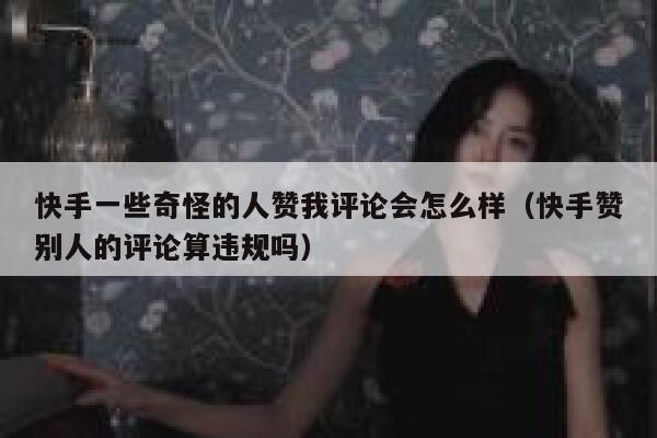 快手一些奇怪的人赞我评论会怎么样（快手赞别人的评论算违规吗） 第1张