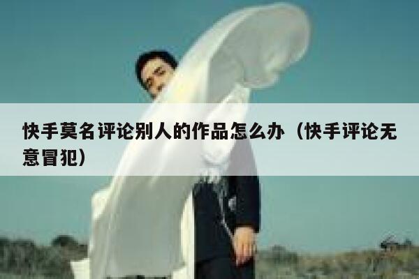 快手莫名评论别人的作品怎么办（快手评论无意冒犯） 第1张